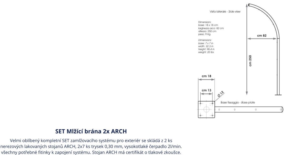 SET Mlžící brána 2x ARCH Velmi oblíbený kompletní SET zamlžovacího systému pro exteriér se skládá z 2 ks nerezových lakovaných stojanů ARCH, 2x7 ks trysek 0,30 mm, vysokotlaké čerpadlo 2l/min. všechny potřebné fitinky k zapojení systému. Stojan ARCH má certifikát o tlakové zkoušce.